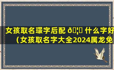 女孩取名璟字后配 🦍 什么字好（女孩取名字大全2024属龙免费取名 🐠 ）